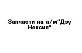 Запчасти на а/м“Дэу Нексия“